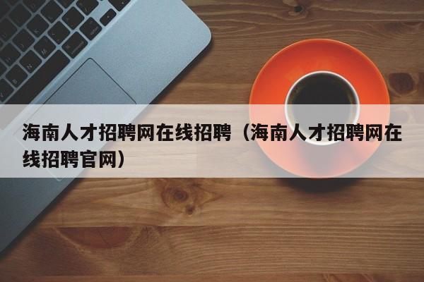 海南人才招聘网在线招聘（海南人才招聘网在线招聘官网）