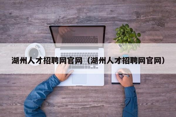 湖州人才招聘网官网（湖州人才招聘网官网）