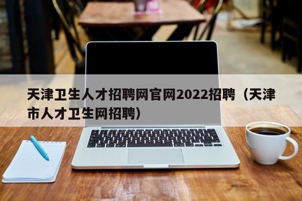 天津卫生人才招聘网官网2022招聘（天津市人才卫生网招聘）