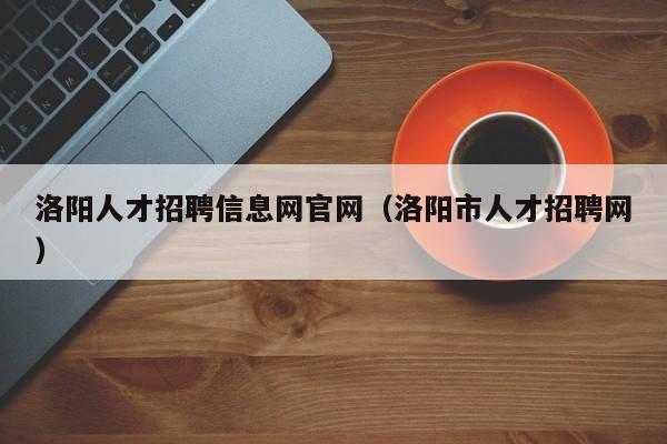 洛阳人才招聘信息网官网（洛阳市人才招聘网）