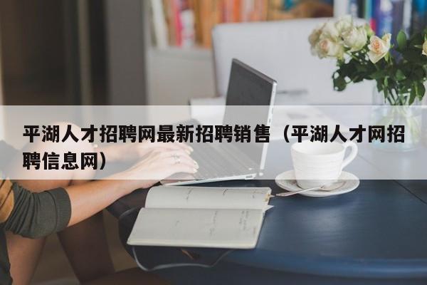 平湖人才招聘网最新招聘销售（平湖人才网招聘信息网）