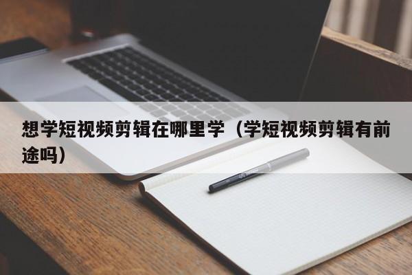 想学短视频剪辑在哪里学（学短视频剪辑有前途吗）