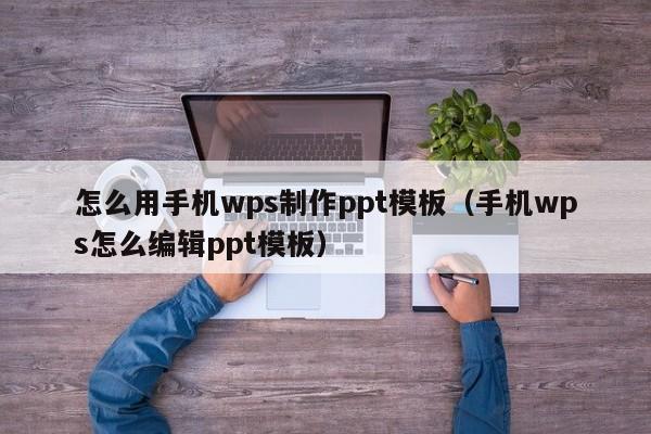 怎么用手机wps制作ppt模板（手机wps怎么编辑ppt模板）