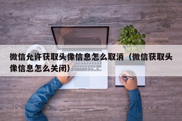 微信允许获取头像信息怎么取消（微信获取头像信息怎么关闭）