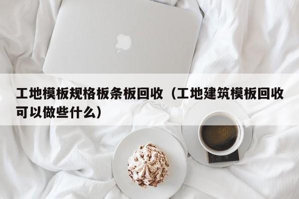 工地模板规格板条板回收（工地建筑模板回收可以做些什么）